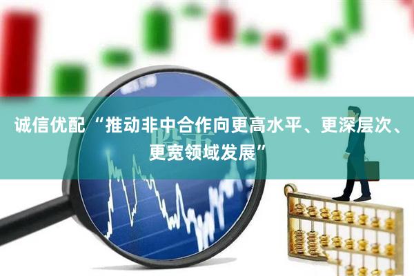 诚信优配 “推动非中合作向更高水平、更深层次、更宽领域发展”