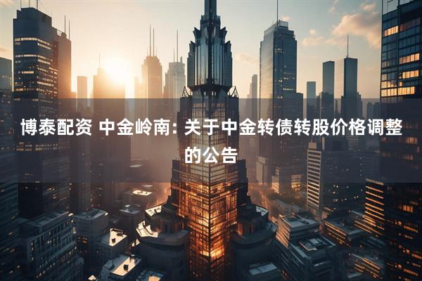 博泰配资 中金岭南: 关于中金转债转股价格调整的公告