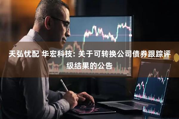 天弘忧配 华宏科技: 关于可转换公司债券跟踪评级结果的公告