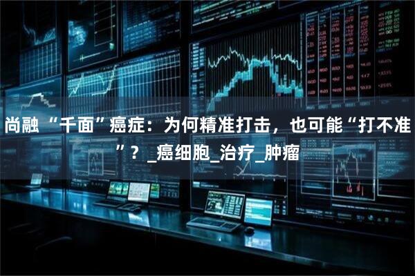 尚融 “千面”癌症：为何精准打击，也可能“打不准”？_癌细胞_治疗_肿瘤