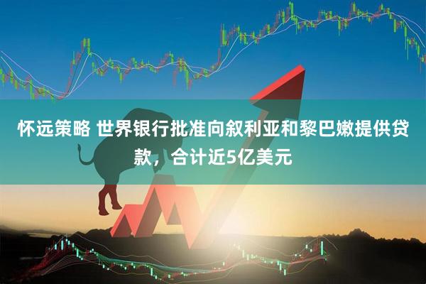 怀远策略 世界银行批准向叙利亚和黎巴嫩提供贷款，合计近5亿美元