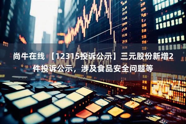尚牛在线 【12315投诉公示】三元股份新增2件投诉公示，涉及食品安全问题等