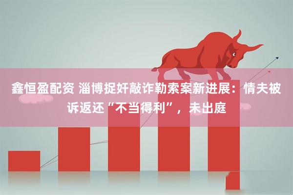 鑫恒盈配资 淄博捉奸敲诈勒索案新进展：情夫被诉返还“不当得利”，未出庭