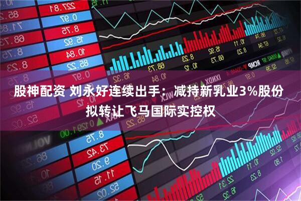 股神配资 刘永好连续出手：减持新乳业3%股份 拟转让飞马国际实控权