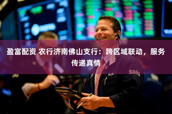 盈富配资 农行济南佛山支行：跨区域联动，服务传递真情