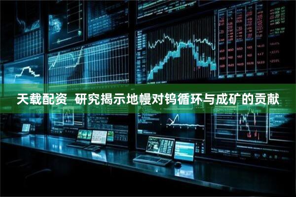 天载配资  研究揭示地幔对钨循环与成矿的贡献
