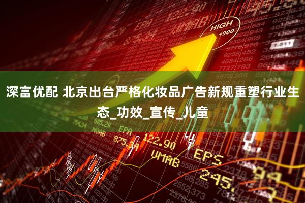 深富优配 北京出台严格化妆品广告新规重塑行业生态_功效_宣传_儿童