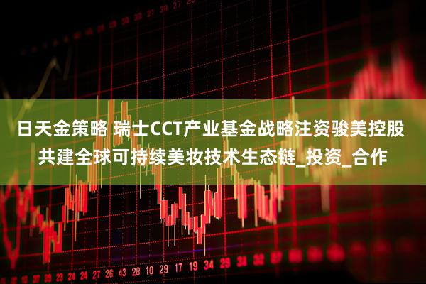 日天金策略 瑞士CCT产业基金战略注资骏美控股 共建全球可持续美妆技术生态链_投资_合作