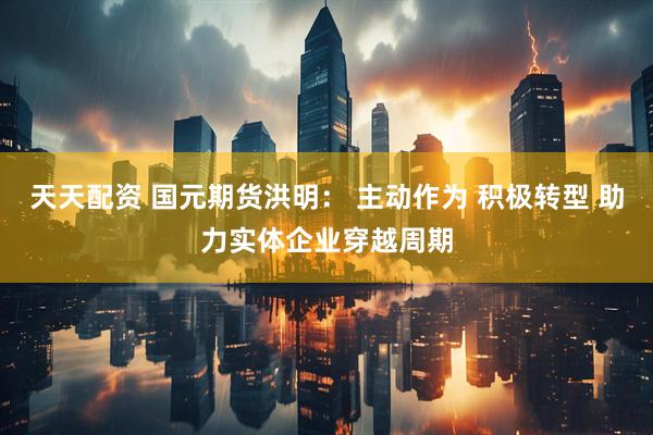 天天配资 国元期货洪明： 主动作为 积极转型 助力实体企业穿越周期