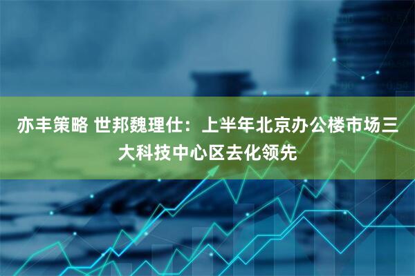 亦丰策略 世邦魏理仕：上半年北京办公楼市场三大科技中心区去化领先