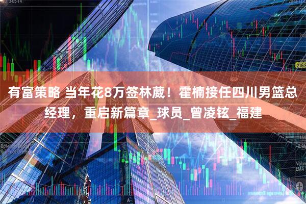 有富策略 当年花8万签林葳！霍楠接任四川男篮总经理，重启新篇章_球员_曾凌铉_福建