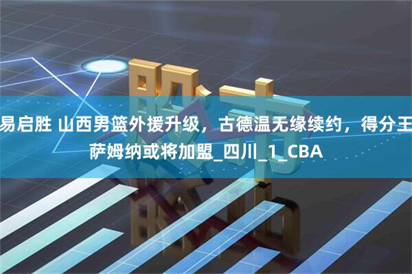易启胜 山西男篮外援升级，古德温无缘续约，得分王萨姆纳或将加盟_四川_1_CBA