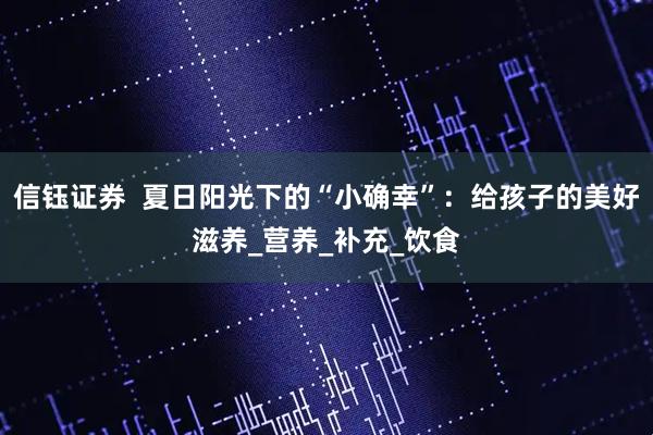 信钰证券  夏日阳光下的“小确幸”：给孩子的美好滋养_营养_补充_饮食