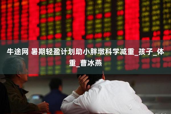 牛途网 暑期轻盈计划助小胖墩科学减重_孩子_体重_曹冰燕