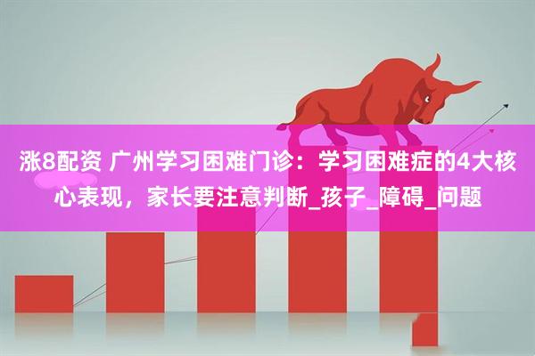 涨8配资 广州学习困难门诊：学习困难症的4大核心表现，家长要注意判断_孩子_障碍_问题