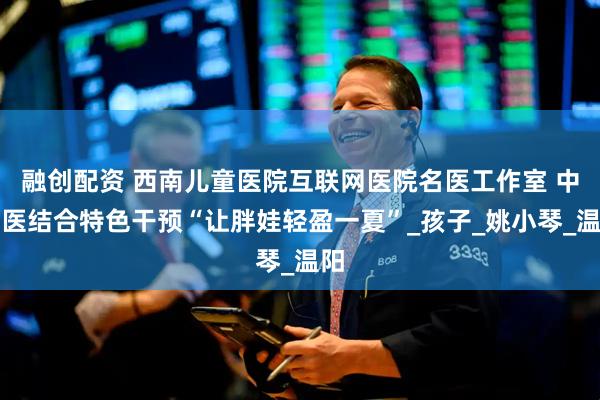 融创配资 西南儿童医院互联网医院名医工作室 中西医结合特色干预“让胖娃轻盈一夏”_孩子_姚小琴_温阳