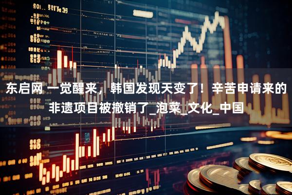 东启网 一觉醒来，韩国发现天变了！辛苦申请来的非遗项目被撤销了_泡菜_文化_中国