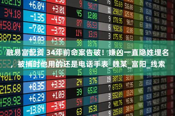 融易富配资 34年前命案告破！嫌凶一直隐姓埋名，被捕时他用的还是电话手表_魏某_富阳_线索
