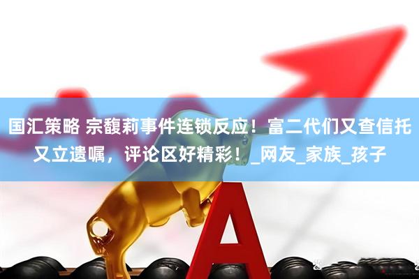 国汇策略 宗馥莉事件连锁反应！富二代们又查信托又立遗嘱，评论区好精彩！_网友_家族_孩子