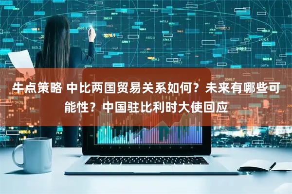 牛点策略 中比两国贸易关系如何？未来有哪些可能性？中国驻比利时大使回应