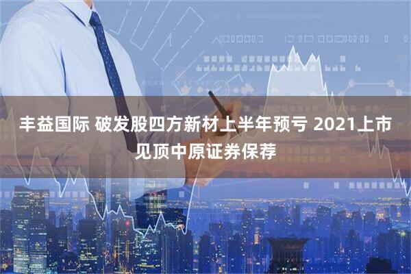 丰益国际 破发股四方新材上半年预亏 2021上市见顶中原证券保荐