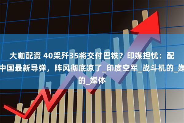 大咖配资 40架歼35将交付巴铁？印媒担忧：配装中国最新导弹，阵风彻底凉了_印度空军_战斗机的_媒体