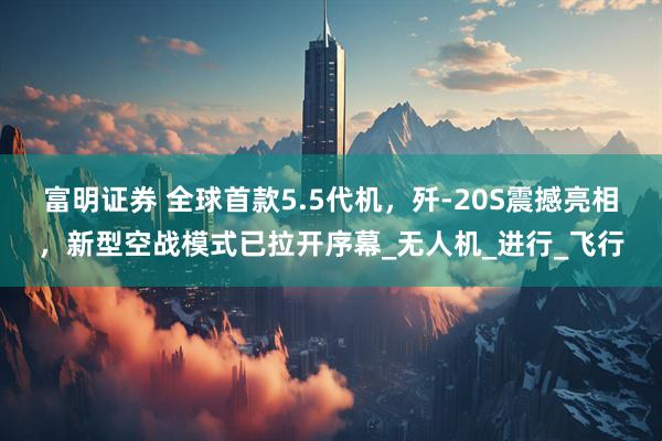 富明证券 全球首款5.5代机，歼-20S震撼亮相，新型空战模式已拉开序幕_无人机_进行_飞行