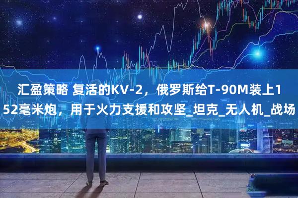 汇盈策略 复活的KV-2，俄罗斯给T-90M装上152毫米炮，用于火力支援和攻坚_坦克_无人机_战场