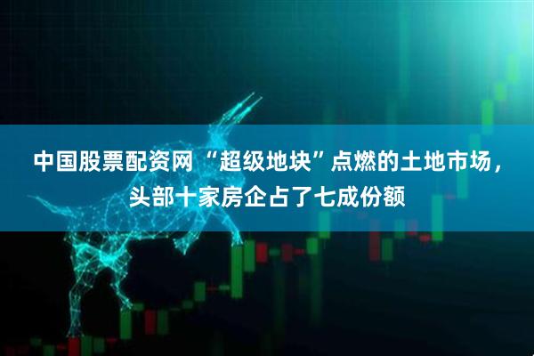 中国股票配资网 “超级地块”点燃的土地市场，头部十家房企占了七成份额