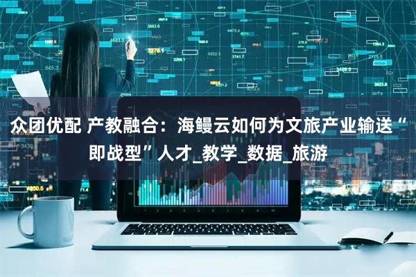 众团优配 产教融合:海鳗云如何为文旅产业输送“即战型”人才_教学_数据_旅游