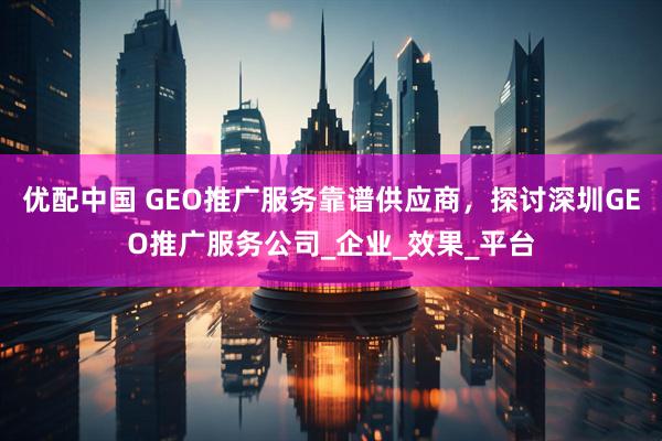 优配中国 GEO推广服务靠谱供应商,探讨深圳GEO推广服务公司_企业_效果_平台