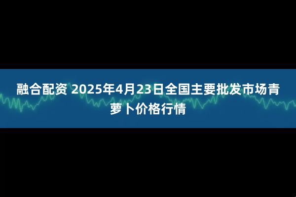 融合配资 2025年4月23日全国主要批发市场青萝卜价格行情