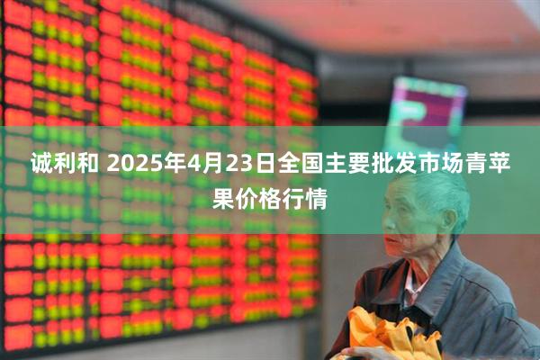 诚利和 2025年4月23日全国主要批发市场青苹果价格行情