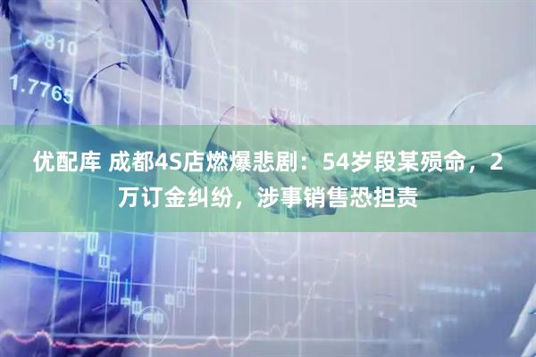 优配库 成都4S店燃爆悲剧:54岁段某殒命,2万订金纠纷,涉事销售恐担责